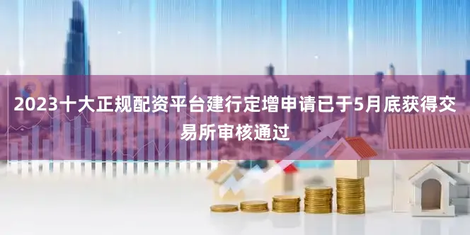 2023十大正规配资平台建行定增申请已于5月底获得交易所审核通过