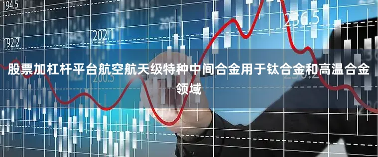 股票加杠杆平台航空航天级特种中间合金用于钛合金和高温合金领域