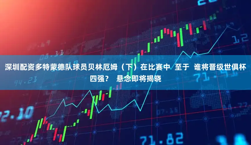 深圳配资多特蒙德队球员贝林厄姆（下）在比赛中  至于  谁将晋级世俱杯四强？  悬念即将揭晓