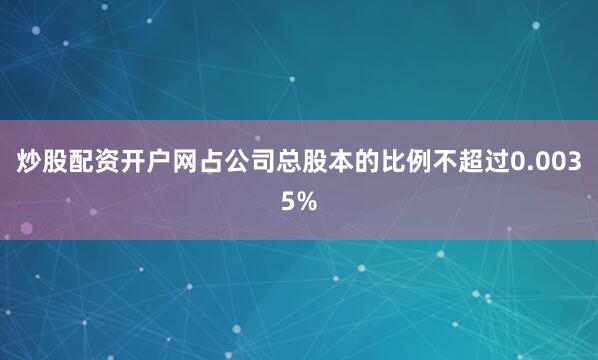 炒股配资开户网占公司总股本的比例不超过0.0035%
