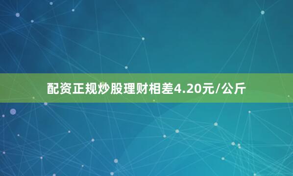 配资正规炒股理财相差4.20元/公斤