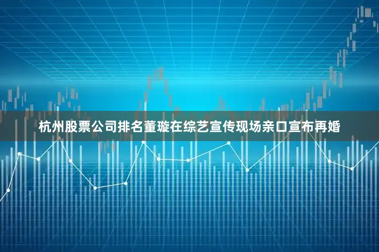 杭州股票公司排名董璇在综艺宣传现场亲口宣布再婚