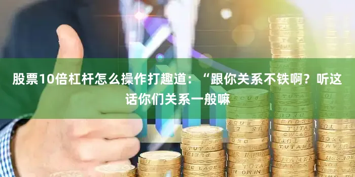 股票10倍杠杆怎么操作打趣道：“跟你关系不铁啊？听这话你们关系一般嘛