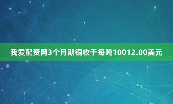 我爱配资网3个月期铜收于每吨10012.00美元
