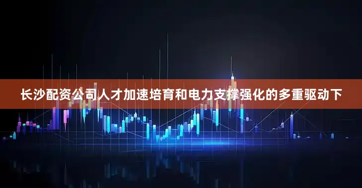 长沙配资公司人才加速培育和电力支撑强化的多重驱动下