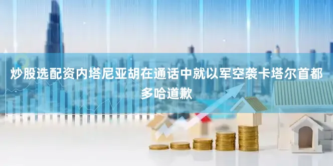 炒股选配资内塔尼亚胡在通话中就以军空袭卡塔尔首都多哈道歉
